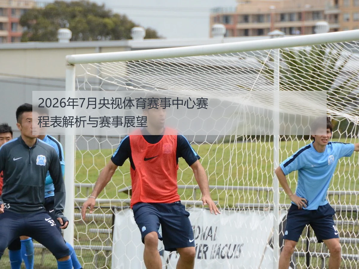 2026年7月央视体育赛事中心赛程表解析与赛事展望